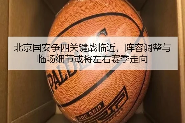 北京国安争四关键战临近，阵容调整与临场细节或将左右赛季走向